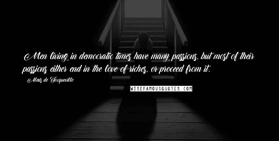 Alexis De Tocqueville Quotes: Men living in democratic times have many passions, but most of their passions either end in the love of riches, or proceed from it.