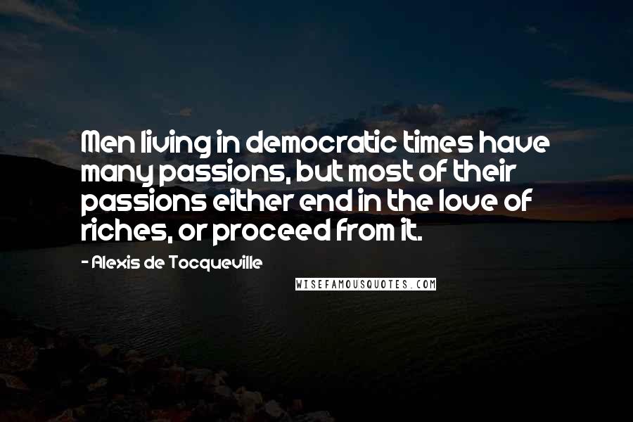 Alexis De Tocqueville Quotes: Men living in democratic times have many passions, but most of their passions either end in the love of riches, or proceed from it.