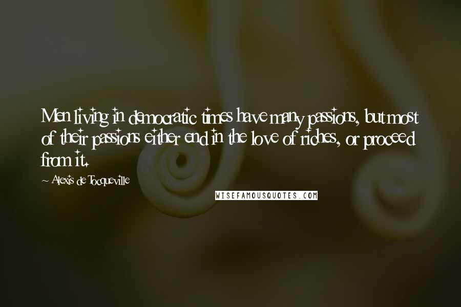 Alexis De Tocqueville Quotes: Men living in democratic times have many passions, but most of their passions either end in the love of riches, or proceed from it.