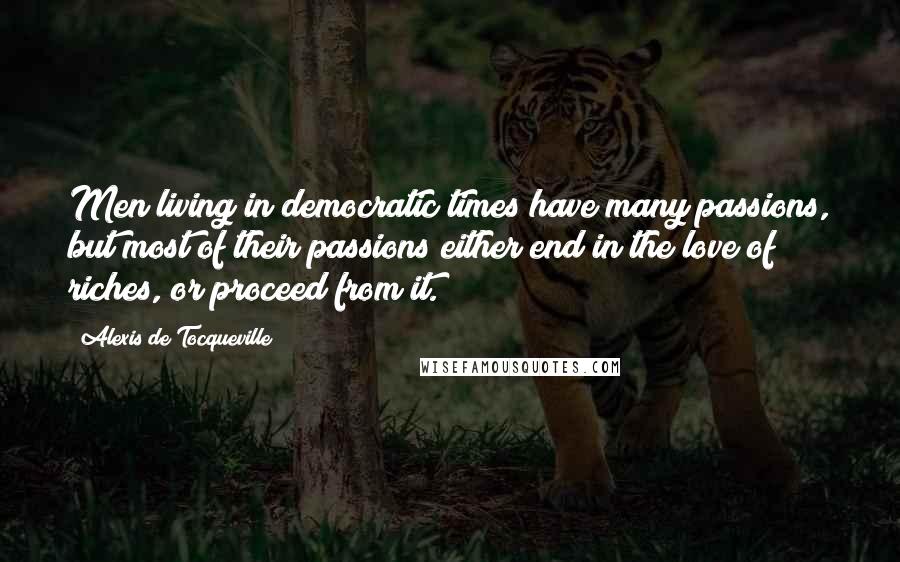 Alexis De Tocqueville Quotes: Men living in democratic times have many passions, but most of their passions either end in the love of riches, or proceed from it.