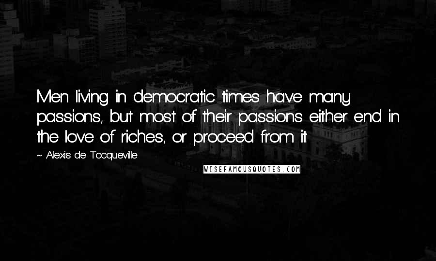 Alexis De Tocqueville Quotes: Men living in democratic times have many passions, but most of their passions either end in the love of riches, or proceed from it.
