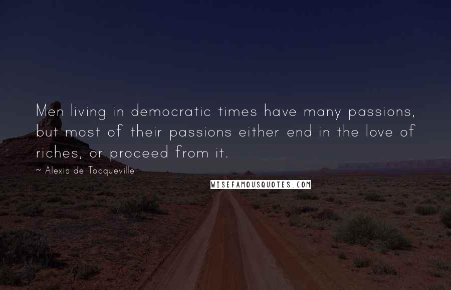 Alexis De Tocqueville Quotes: Men living in democratic times have many passions, but most of their passions either end in the love of riches, or proceed from it.