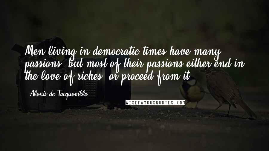 Alexis De Tocqueville Quotes: Men living in democratic times have many passions, but most of their passions either end in the love of riches, or proceed from it.