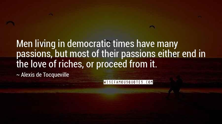 Alexis De Tocqueville Quotes: Men living in democratic times have many passions, but most of their passions either end in the love of riches, or proceed from it.