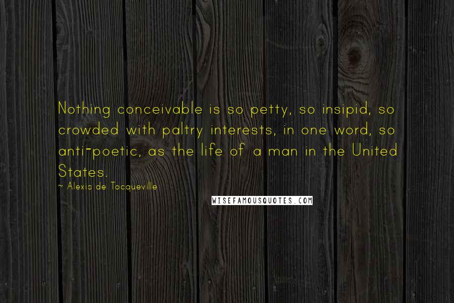 Alexis De Tocqueville Quotes: Nothing conceivable is so petty, so insipid, so crowded with paltry interests, in one word, so anti-poetic, as the life of a man in the United States.