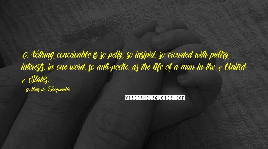 Alexis De Tocqueville Quotes: Nothing conceivable is so petty, so insipid, so crowded with paltry interests, in one word, so anti-poetic, as the life of a man in the United States.