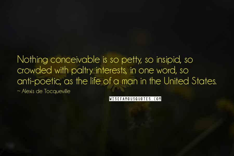 Alexis De Tocqueville Quotes: Nothing conceivable is so petty, so insipid, so crowded with paltry interests, in one word, so anti-poetic, as the life of a man in the United States.