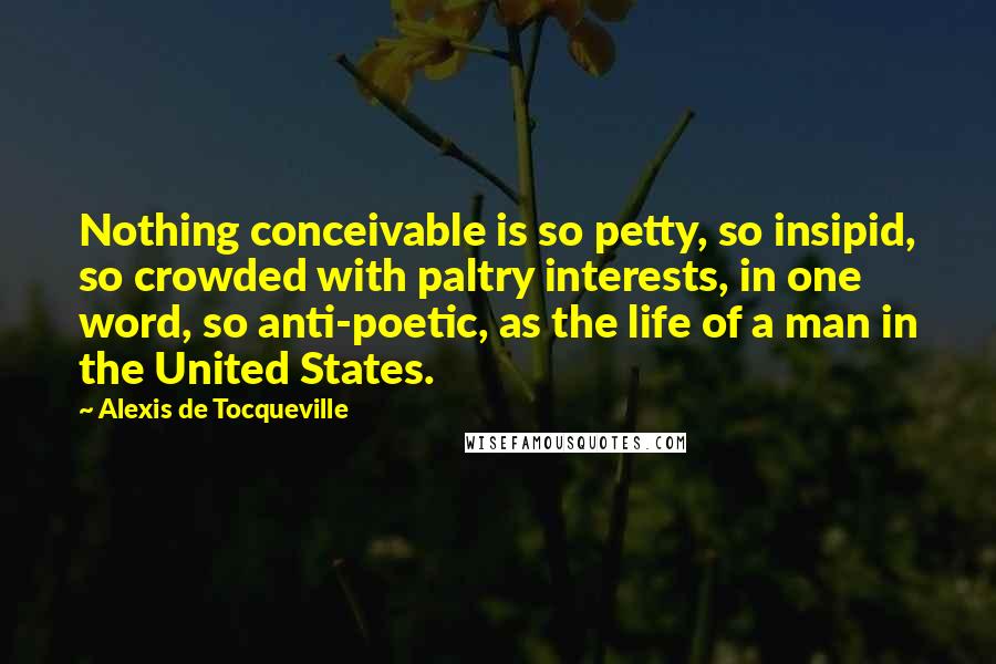 Alexis De Tocqueville Quotes: Nothing conceivable is so petty, so insipid, so crowded with paltry interests, in one word, so anti-poetic, as the life of a man in the United States.