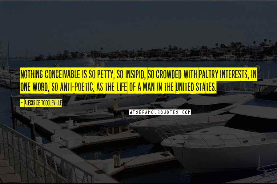 Alexis De Tocqueville Quotes: Nothing conceivable is so petty, so insipid, so crowded with paltry interests, in one word, so anti-poetic, as the life of a man in the United States.