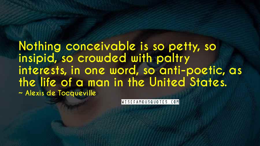 Alexis De Tocqueville Quotes: Nothing conceivable is so petty, so insipid, so crowded with paltry interests, in one word, so anti-poetic, as the life of a man in the United States.