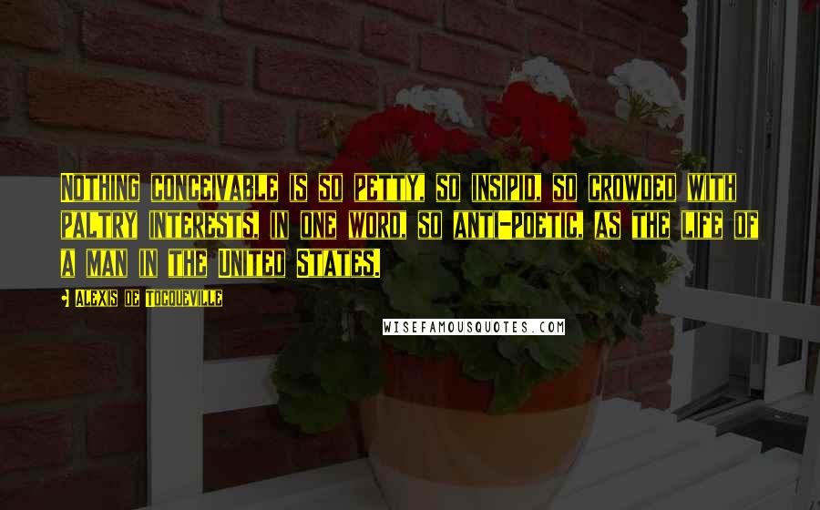 Alexis De Tocqueville Quotes: Nothing conceivable is so petty, so insipid, so crowded with paltry interests, in one word, so anti-poetic, as the life of a man in the United States.