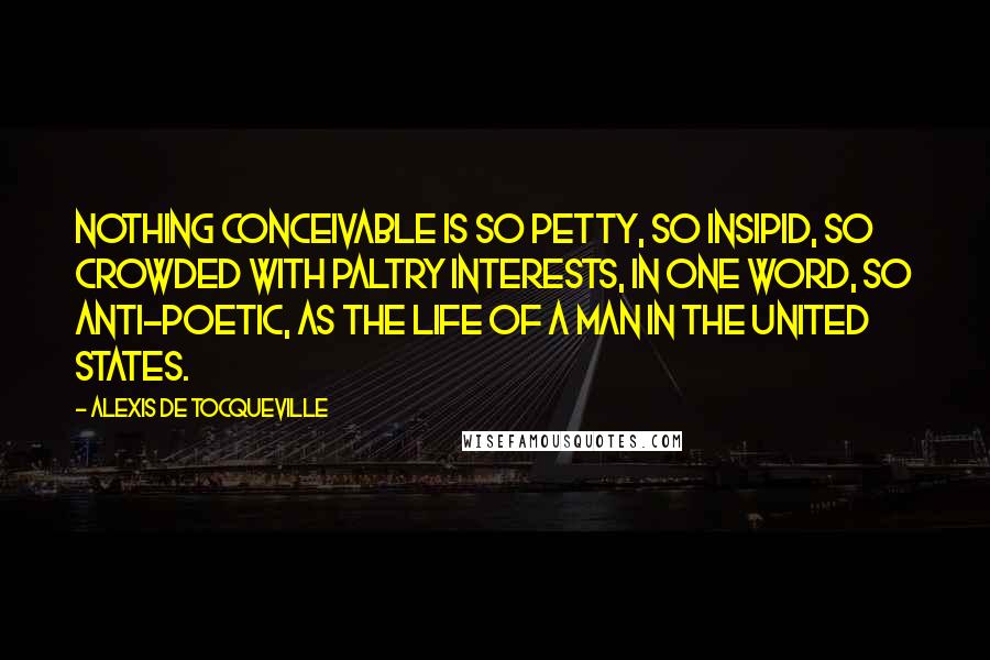 Alexis De Tocqueville Quotes: Nothing conceivable is so petty, so insipid, so crowded with paltry interests, in one word, so anti-poetic, as the life of a man in the United States.