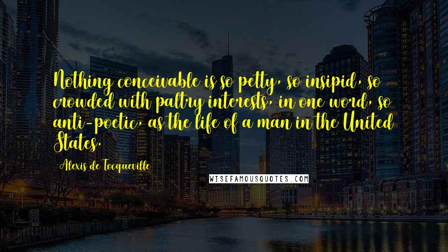 Alexis De Tocqueville Quotes: Nothing conceivable is so petty, so insipid, so crowded with paltry interests, in one word, so anti-poetic, as the life of a man in the United States.