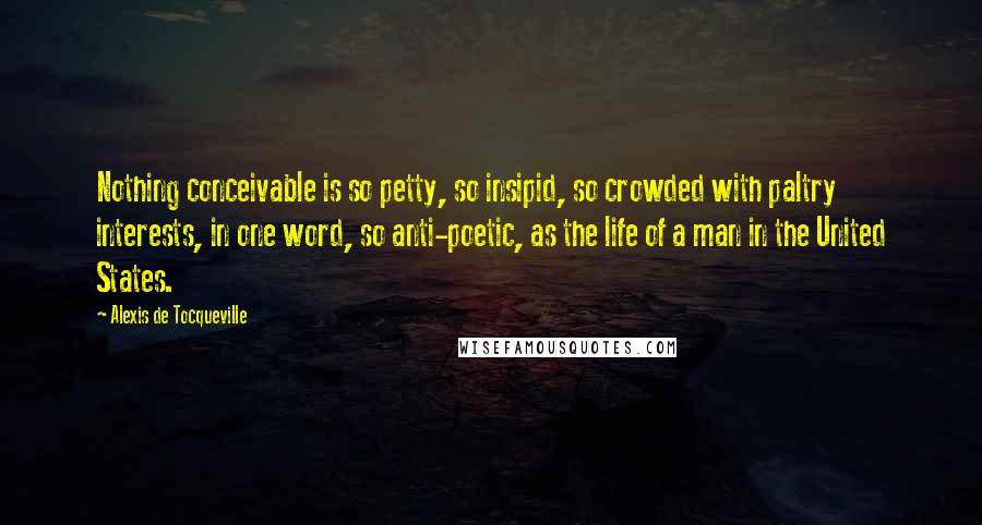 Alexis De Tocqueville Quotes: Nothing conceivable is so petty, so insipid, so crowded with paltry interests, in one word, so anti-poetic, as the life of a man in the United States.