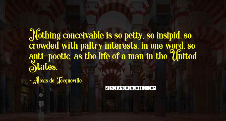 Alexis De Tocqueville Quotes: Nothing conceivable is so petty, so insipid, so crowded with paltry interests, in one word, so anti-poetic, as the life of a man in the United States.