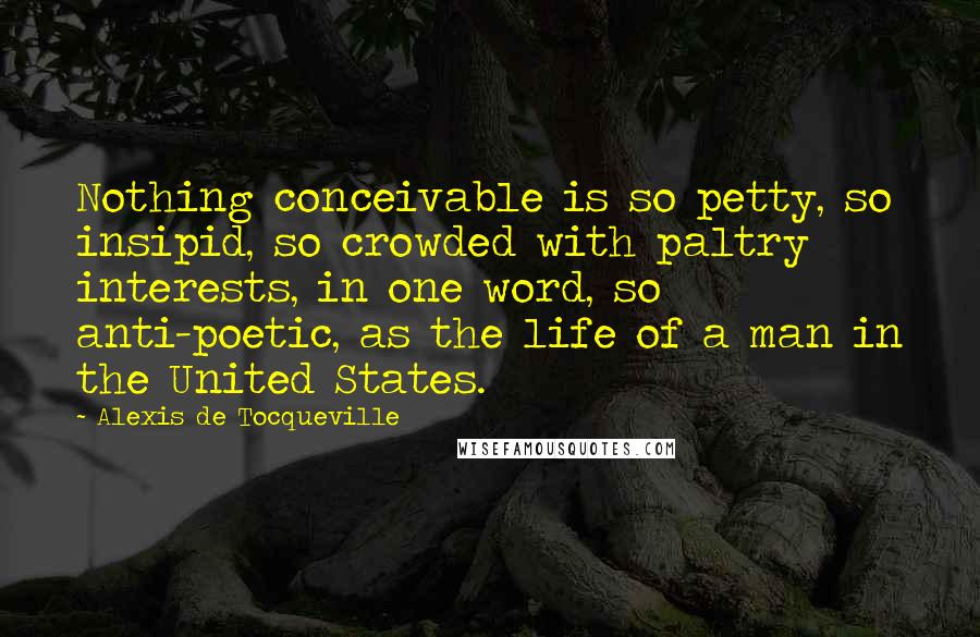 Alexis De Tocqueville Quotes: Nothing conceivable is so petty, so insipid, so crowded with paltry interests, in one word, so anti-poetic, as the life of a man in the United States.