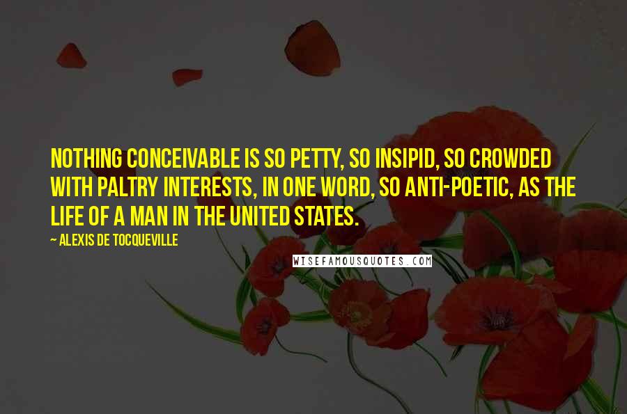 Alexis De Tocqueville Quotes: Nothing conceivable is so petty, so insipid, so crowded with paltry interests, in one word, so anti-poetic, as the life of a man in the United States.