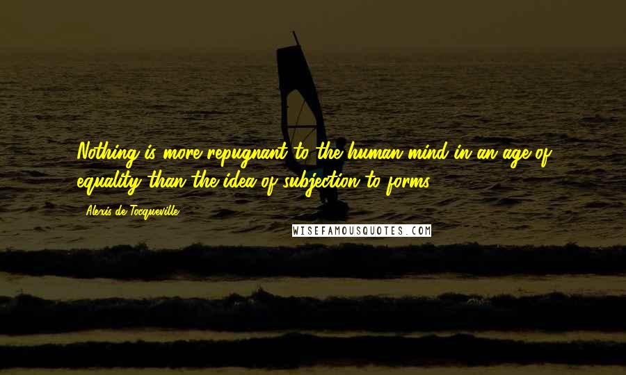 Alexis De Tocqueville Quotes: Nothing is more repugnant to the human mind in an age of equality than the idea of subjection to forms.