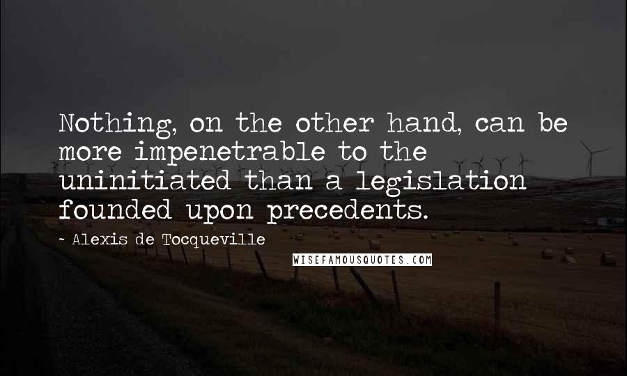 Alexis De Tocqueville Quotes: Nothing, on the other hand, can be more impenetrable to the uninitiated than a legislation founded upon precedents.