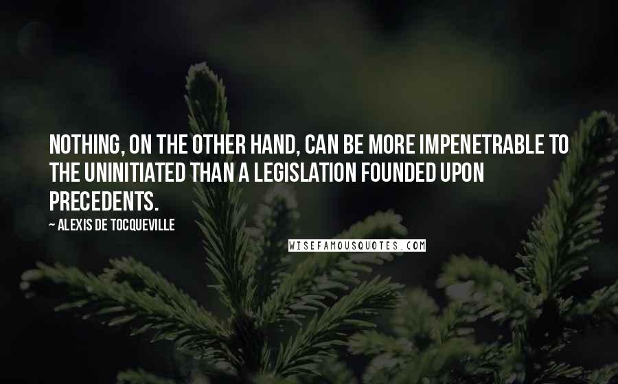 Alexis De Tocqueville Quotes: Nothing, on the other hand, can be more impenetrable to the uninitiated than a legislation founded upon precedents.