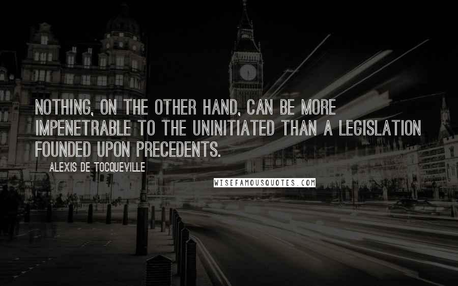 Alexis De Tocqueville Quotes: Nothing, on the other hand, can be more impenetrable to the uninitiated than a legislation founded upon precedents.