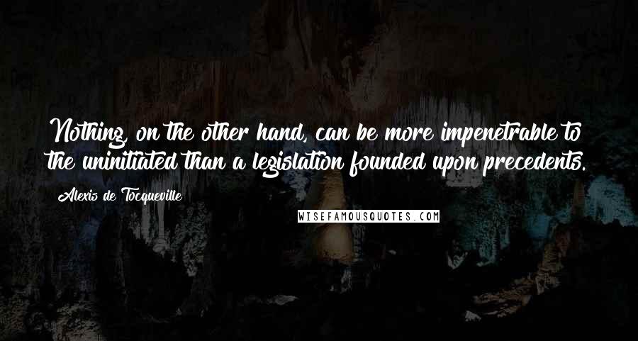 Alexis De Tocqueville Quotes: Nothing, on the other hand, can be more impenetrable to the uninitiated than a legislation founded upon precedents.