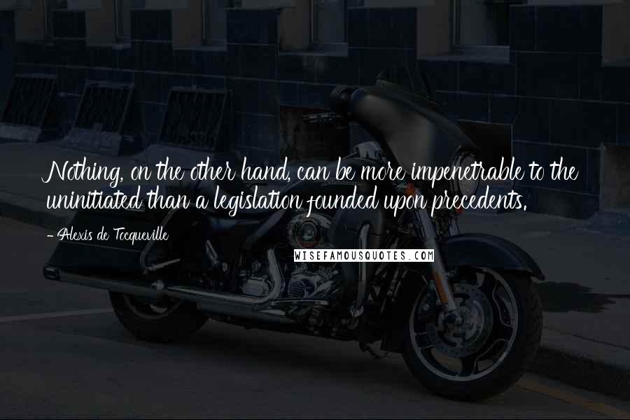 Alexis De Tocqueville Quotes: Nothing, on the other hand, can be more impenetrable to the uninitiated than a legislation founded upon precedents.