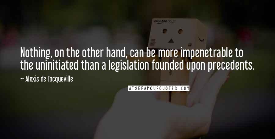 Alexis De Tocqueville Quotes: Nothing, on the other hand, can be more impenetrable to the uninitiated than a legislation founded upon precedents.