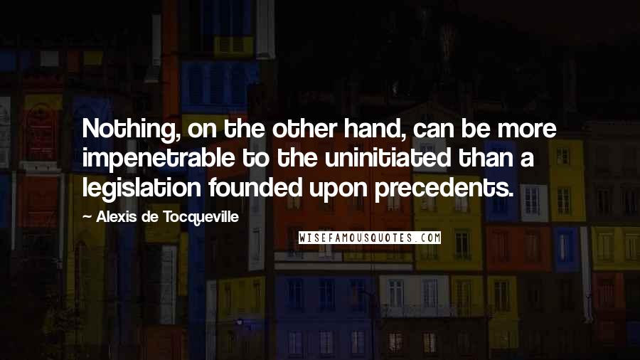 Alexis De Tocqueville Quotes: Nothing, on the other hand, can be more impenetrable to the uninitiated than a legislation founded upon precedents.