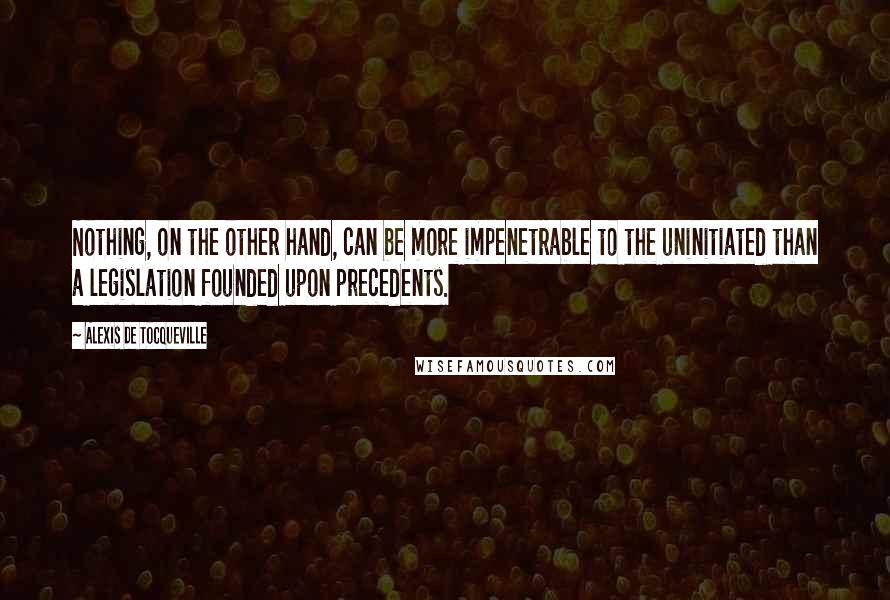 Alexis De Tocqueville Quotes: Nothing, on the other hand, can be more impenetrable to the uninitiated than a legislation founded upon precedents.