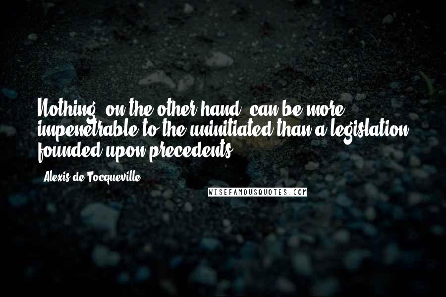 Alexis De Tocqueville Quotes: Nothing, on the other hand, can be more impenetrable to the uninitiated than a legislation founded upon precedents.