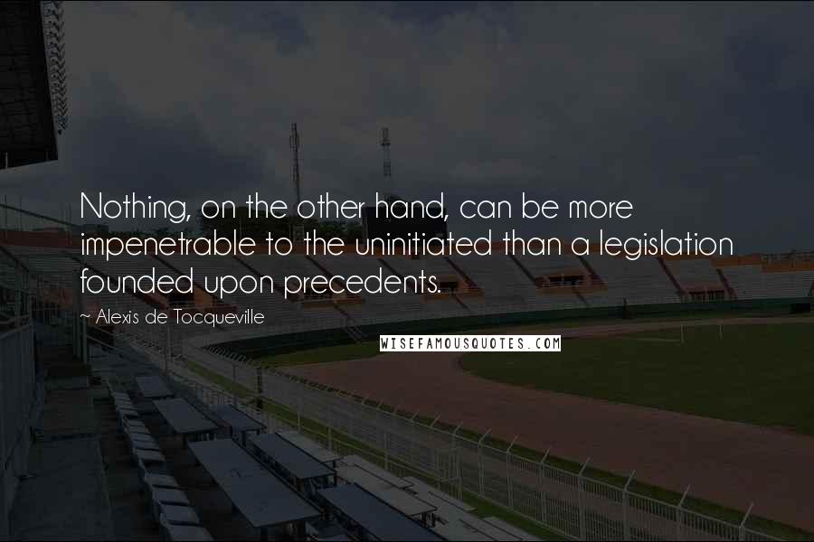 Alexis De Tocqueville Quotes: Nothing, on the other hand, can be more impenetrable to the uninitiated than a legislation founded upon precedents.