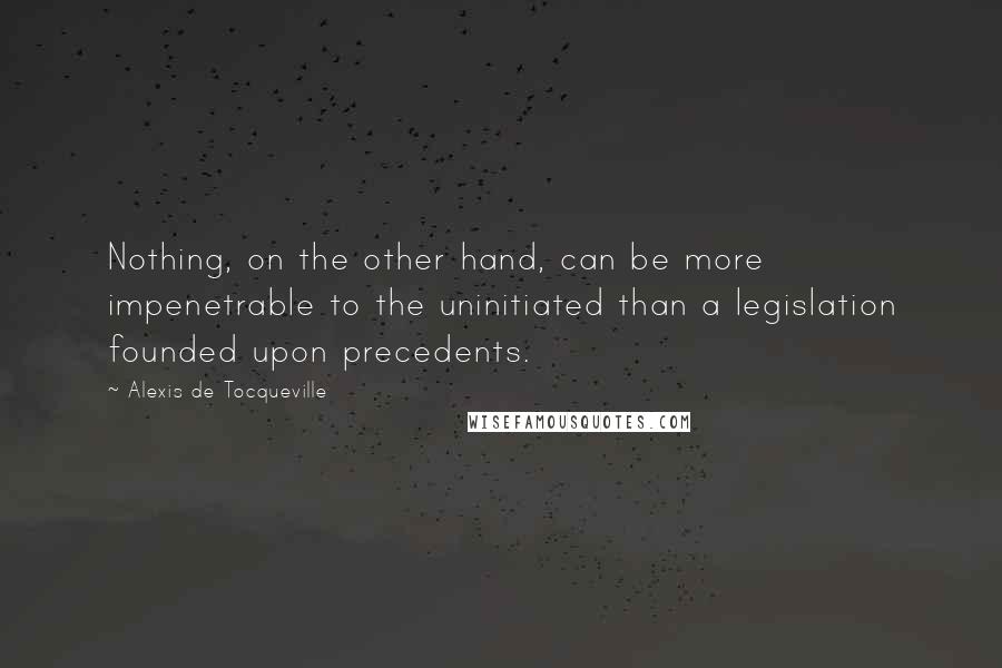 Alexis De Tocqueville Quotes: Nothing, on the other hand, can be more impenetrable to the uninitiated than a legislation founded upon precedents.