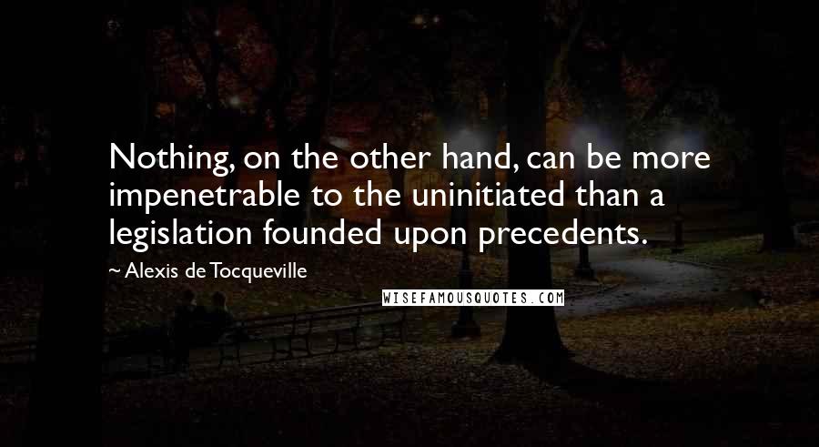 Alexis De Tocqueville Quotes: Nothing, on the other hand, can be more impenetrable to the uninitiated than a legislation founded upon precedents.