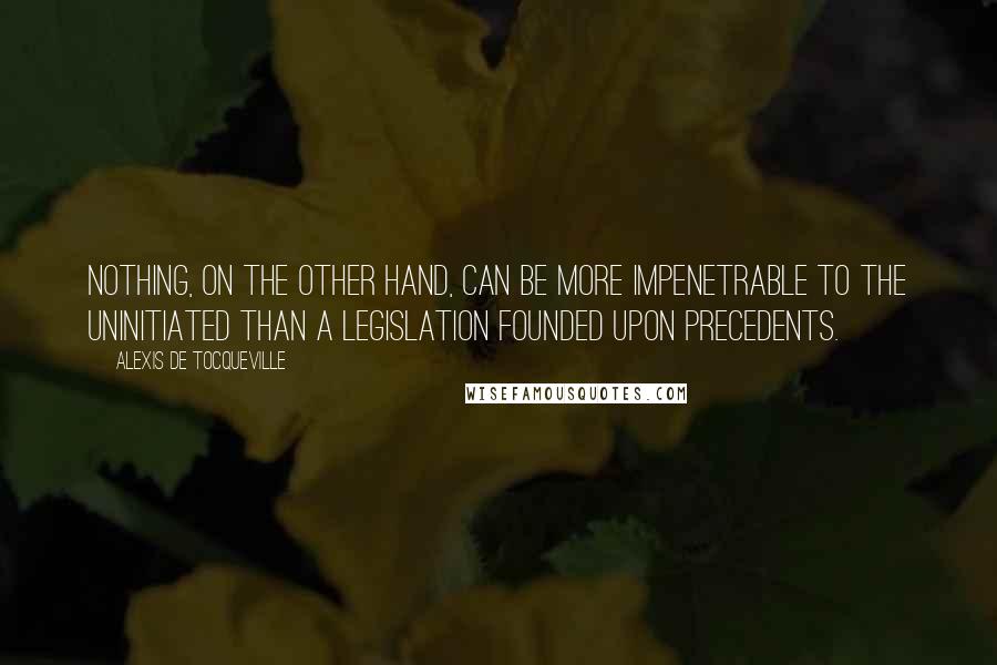 Alexis De Tocqueville Quotes: Nothing, on the other hand, can be more impenetrable to the uninitiated than a legislation founded upon precedents.