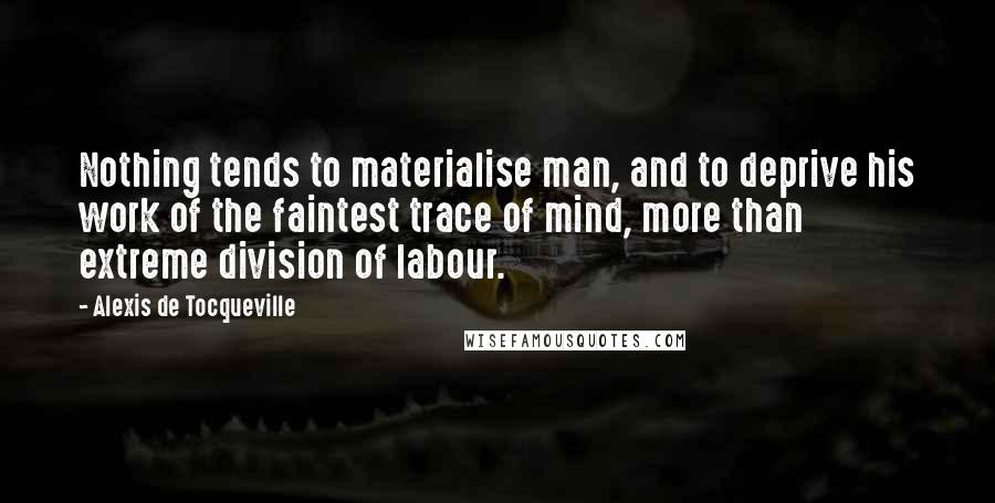 Alexis De Tocqueville Quotes: Nothing tends to materialise man, and to deprive his work of the faintest trace of mind, more than extreme division of labour.