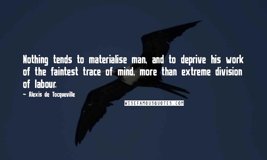 Alexis De Tocqueville Quotes: Nothing tends to materialise man, and to deprive his work of the faintest trace of mind, more than extreme division of labour.