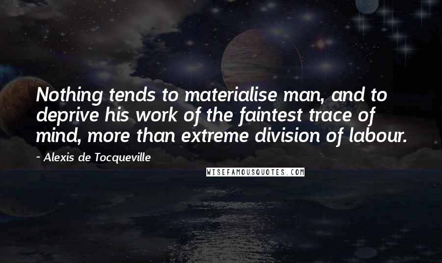 Alexis De Tocqueville Quotes: Nothing tends to materialise man, and to deprive his work of the faintest trace of mind, more than extreme division of labour.