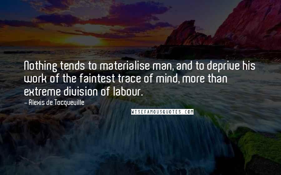 Alexis De Tocqueville Quotes: Nothing tends to materialise man, and to deprive his work of the faintest trace of mind, more than extreme division of labour.