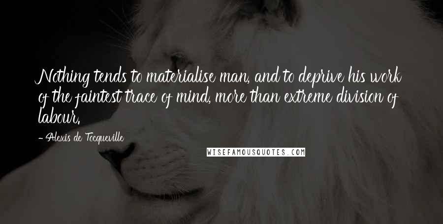 Alexis De Tocqueville Quotes: Nothing tends to materialise man, and to deprive his work of the faintest trace of mind, more than extreme division of labour.