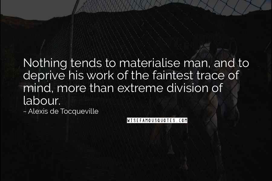 Alexis De Tocqueville Quotes: Nothing tends to materialise man, and to deprive his work of the faintest trace of mind, more than extreme division of labour.