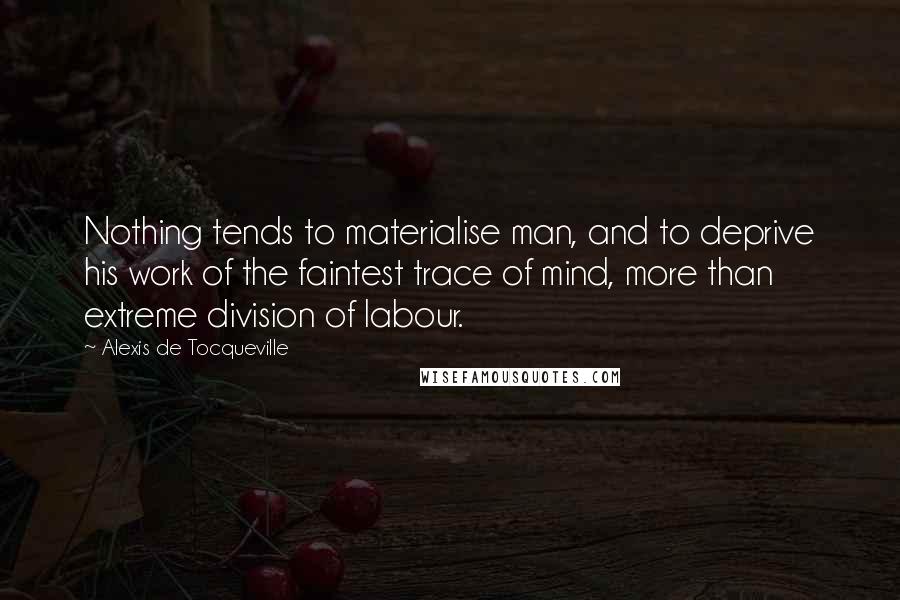 Alexis De Tocqueville Quotes: Nothing tends to materialise man, and to deprive his work of the faintest trace of mind, more than extreme division of labour.