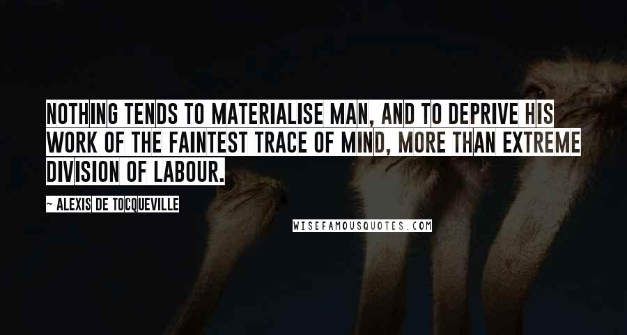 Alexis De Tocqueville Quotes: Nothing tends to materialise man, and to deprive his work of the faintest trace of mind, more than extreme division of labour.