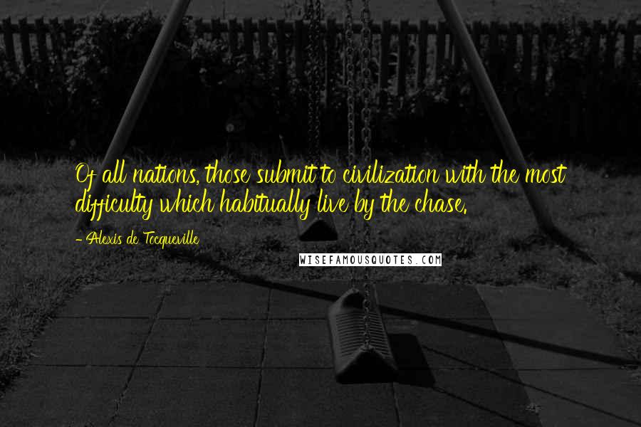 Alexis De Tocqueville Quotes: Of all nations, those submit to civilization with the most difficulty which habitually live by the chase.