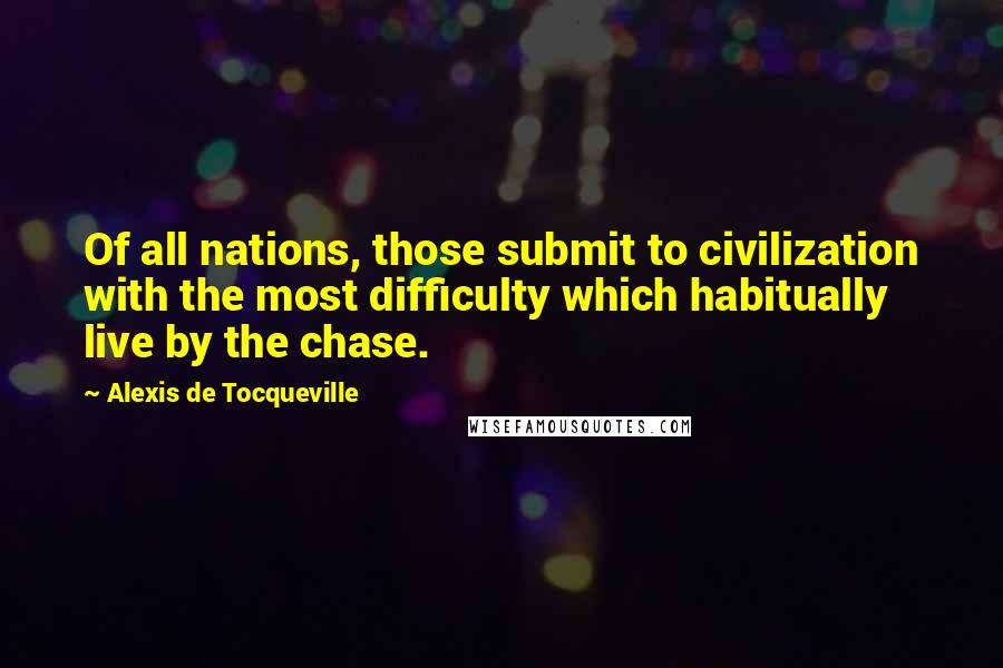 Alexis De Tocqueville Quotes: Of all nations, those submit to civilization with the most difficulty which habitually live by the chase.