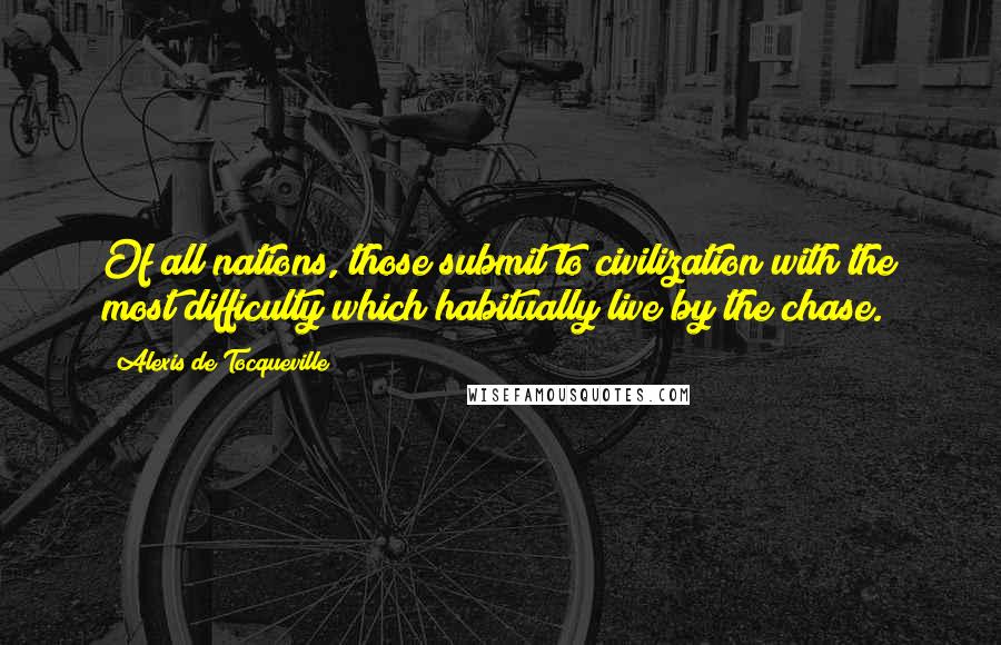 Alexis De Tocqueville Quotes: Of all nations, those submit to civilization with the most difficulty which habitually live by the chase.