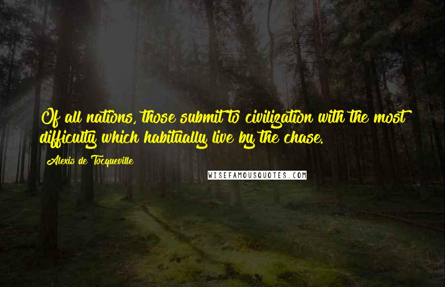 Alexis De Tocqueville Quotes: Of all nations, those submit to civilization with the most difficulty which habitually live by the chase.