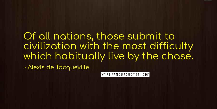 Alexis De Tocqueville Quotes: Of all nations, those submit to civilization with the most difficulty which habitually live by the chase.