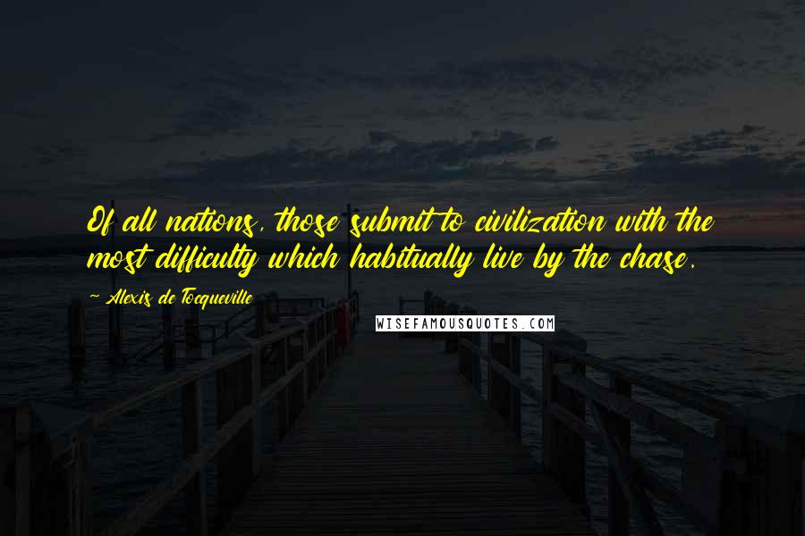 Alexis De Tocqueville Quotes: Of all nations, those submit to civilization with the most difficulty which habitually live by the chase.