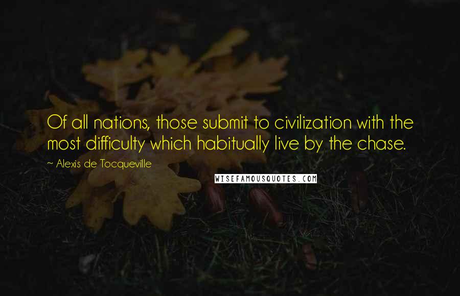 Alexis De Tocqueville Quotes: Of all nations, those submit to civilization with the most difficulty which habitually live by the chase.